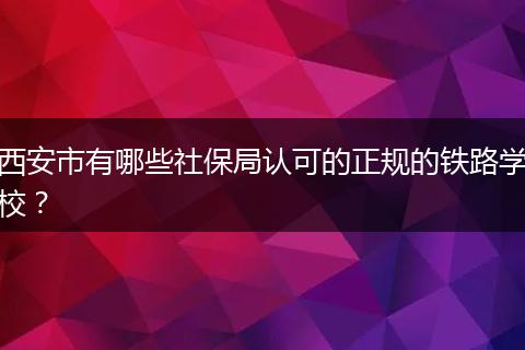 西安市有哪些社保局认可的正规的铁路学校？