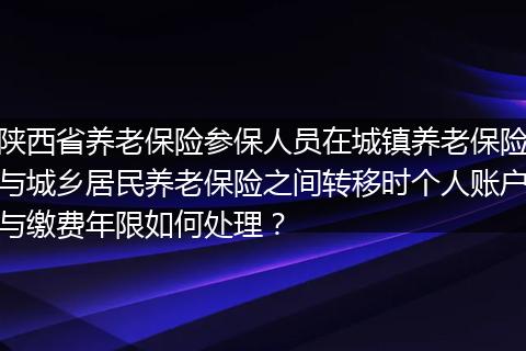 陕西省养老保险参保人员在城镇养老保险与城乡居民养老保险之间转移时个人账户与缴费年限如何处理？