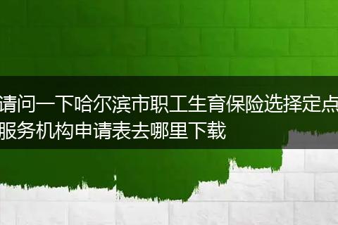 请问一下哈尔滨市职工生育保险选择定点服务机构申请表去哪里下载