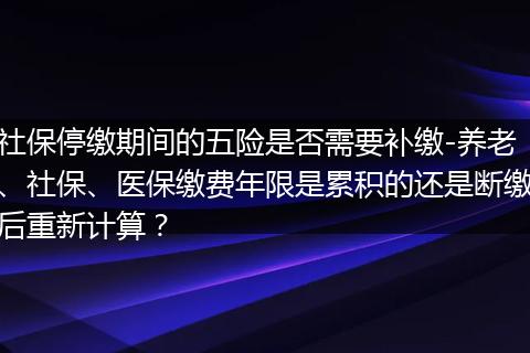 社保停缴期间的五险是否需要补缴-养老、社保、医保缴费年限是累积的还是断缴后重新计算？