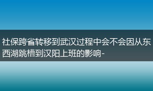 社保跨省转移到武汉过程中会不会因从东西湖跳槽到汉阳上班的影响-
