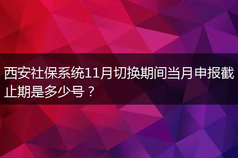 西安社保系统11月切换期间当月申报截止期是多少号？