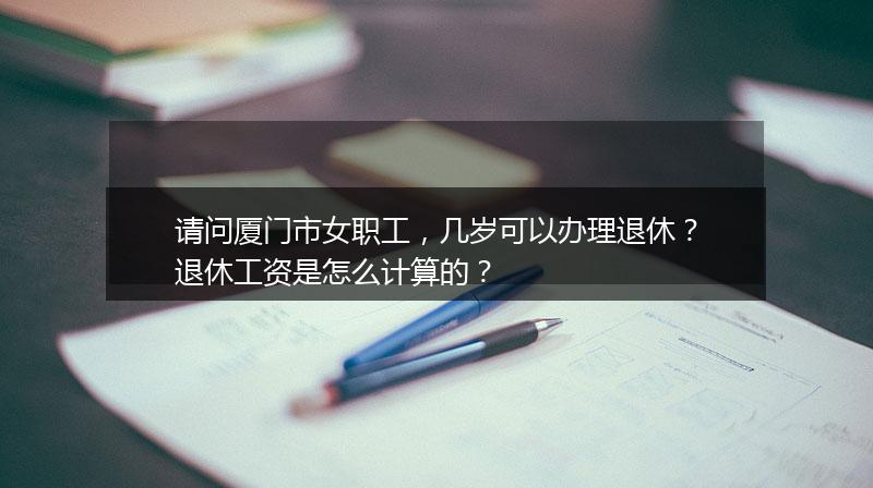 请问厦门市女职工，几岁可以办理退休？退休工资是怎么计算的？