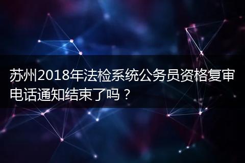 苏州2018年法检系统公务员资格复审电话通知结束了吗？