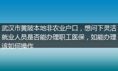 武汉市黄陂本地非农业户口，想问下灵活就业人员是否能办理职工医保，如能办理该如何操作