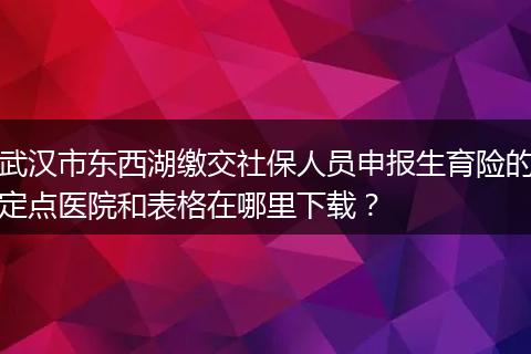 武汉市东西湖缴交社保人员申报生育险的定点医院和表格在哪里下载？