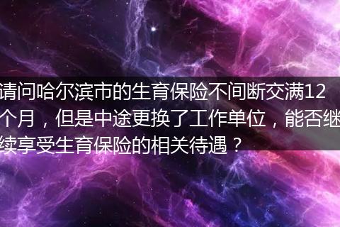 请问哈尔滨市的生育保险不间断交满12个月，但是中途更换了工作单位，能否继续享受生育保险的相关待遇？