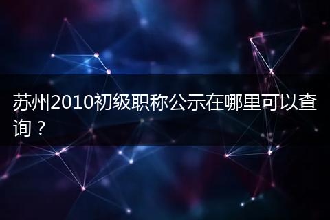 苏州2010初级职称公示在哪里可以查询？