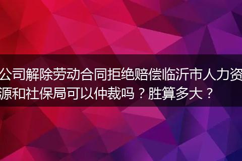 公司解除劳动合同拒绝赔偿临沂市人力资源和社保局可以仲裁吗?胜算多大?