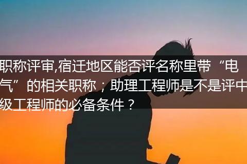 职称评审,宿迁地区能否评名称里带“电气”的相关职称；助理工程师是不是评中级工程师的必备条件？