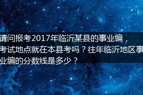 请问报考2017年临沂某县的事业编，考试地点就在本县考吗？往年临沂地区事业编的分数线是多少？