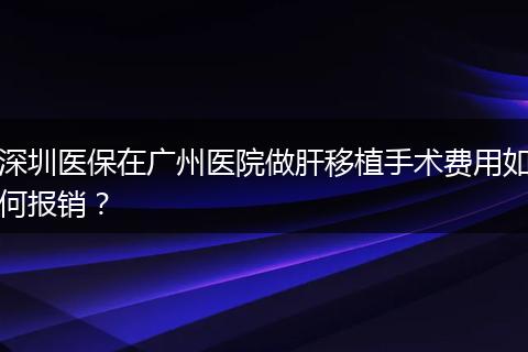 深圳医保在广州医院做肝移植手术费用如何报销？
