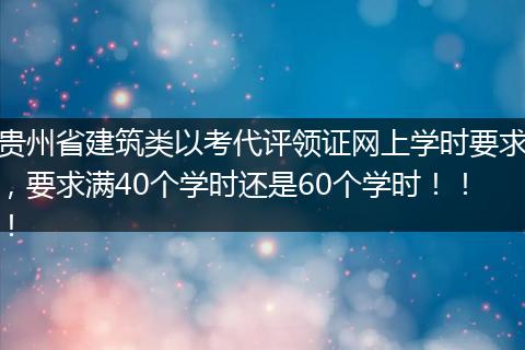 贵州省建筑类以考代评领证网上学时要求，要求满40个学时还是60个学时！！！