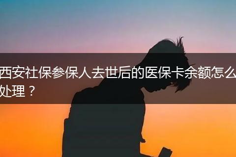 西安社保参保人去世后的医保卡余额怎么处理？