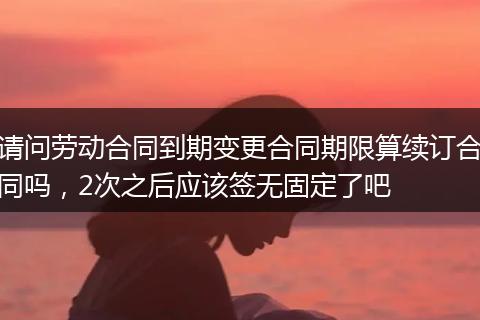 请问劳动合同到期变更合同期限算续订合同吗，2次之后应该签无固定了吧