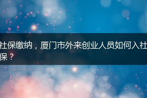 社保缴纳，厦门市外来创业人员如何入社保？