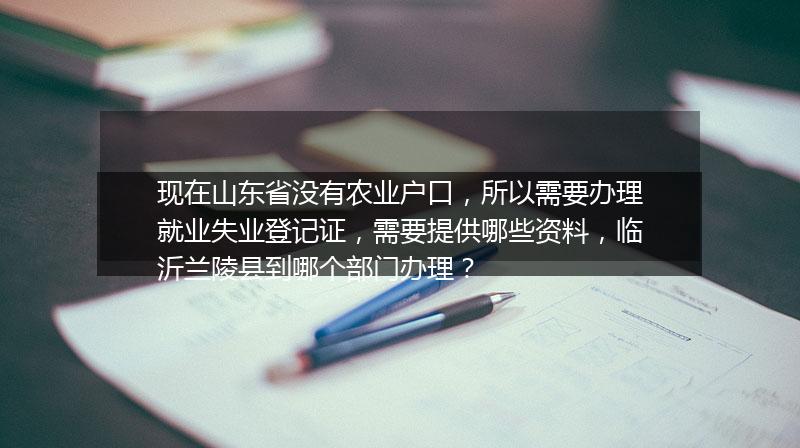 现在山东省没有农业户口，所以需要办理就业失业登记证，需要提供哪些资料，临沂兰陵县到哪个部门办理？