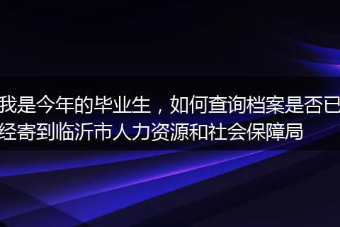 我是今年的毕业生，如何查询档案是否已经寄到临沂市人力资源和社会保障局