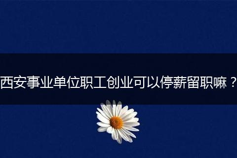 西安事业单位职工创业可以停薪留职嘛？