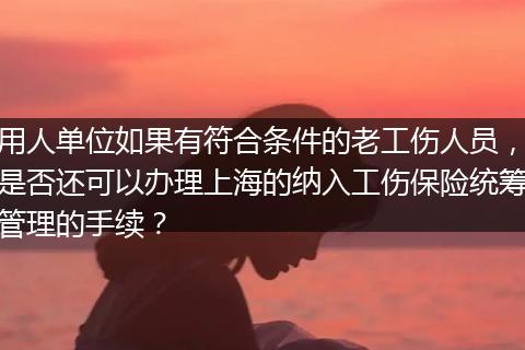 用人单位如果有符合条件的老工伤人员，是否还可以办理上海的纳入工伤保险统筹管理的手续？