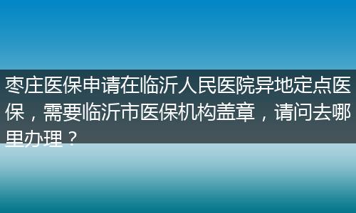枣庄医保申请在临沂人民医院异地定点医保，需要临沂市医保机构盖章，请问去哪里办理？