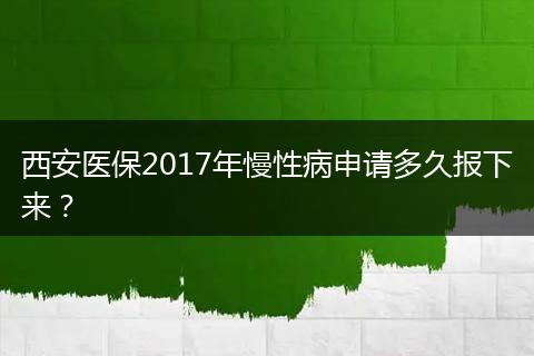 西安医保2017年慢性病申请多久报下来？