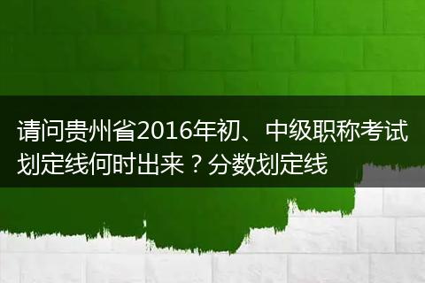 请问贵州省2016年初、中级职称考试划定线何时出来？分数划定线