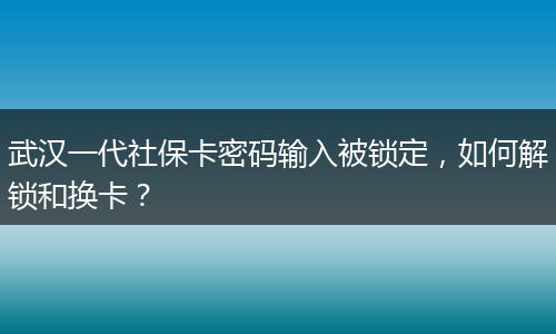 武汉一代社保卡密码输入被锁定，如何解锁和换卡？
