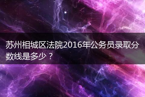 苏州相城区法院2016年公务员录取分数线是多少？
