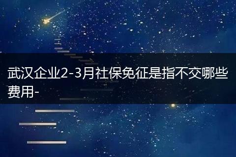 武汉企业2-3月社保免征是指不交哪些费用-