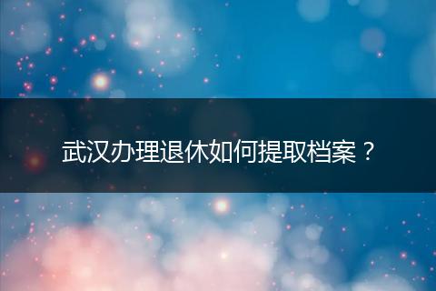 武汉办理退休如何提取档案？