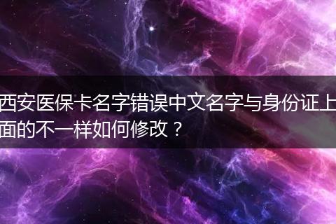 西安医保卡名字错误中文名字与身份证上面的不一样如何修改？