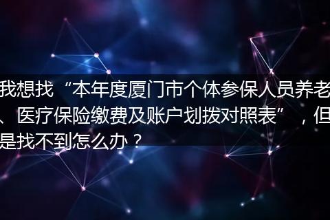 我想找“本年度厦门市个体参保人员养老、医疗保险缴费及账户划拨对照表”，但是找不到怎么办？