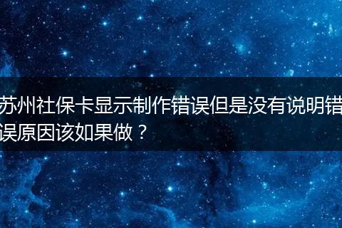苏州社保卡显示制作错误但是没有说明错误原因该如果做？