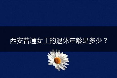 西安普通女工的退休年龄是多少？