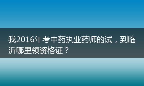 我2016年考中药执业药师的试，到临沂哪里领资格证？