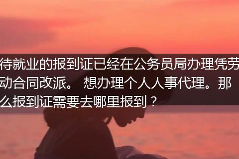 待就业的报到证已经在公务员局办理凭劳动合同改派。 想办理个人人事代理。那么报到证需要去哪里报到？