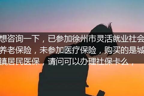 想咨询一下，已参加徐州市灵活就业社会养老保险，未参加医疗保险，购买的是城镇居民医保，请问可以办理社保卡么，