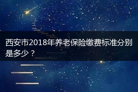西安市2018年养老保险缴费标准分别是多少？
