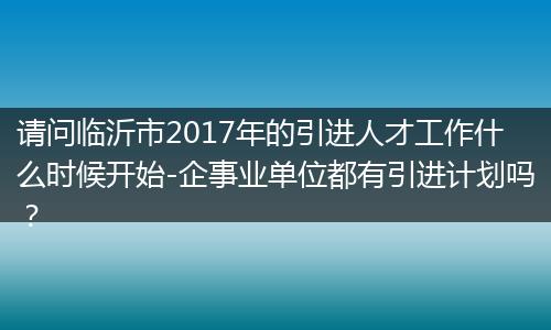 请问临沂市2017年的引进人才工作什么时候开始-企事业单位都有引进计划吗？