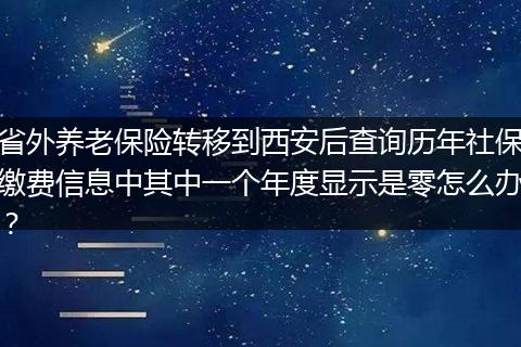 省外养老保险转移到西安后查询历年社保缴费信息中其中一个年度显示是零怎么办？