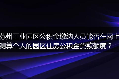 苏州工业园区公积金缴纳人员能否在网上测算个人的园区住房公积金贷款额度？