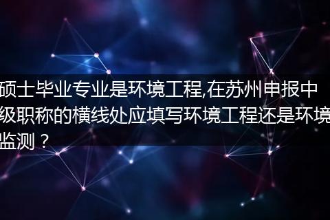 硕士毕业专业是环境工程,在苏州申报中级职称的横线处应填写环境工程还是环境监测？