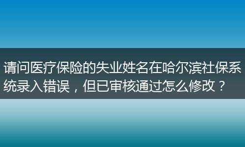 请问医疗保险的失业姓名在哈尔滨社保系统录入错误，但已审核通过怎么修改？