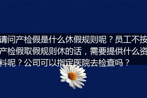 请问产检假是什么休假规则呢？员工不按产检假取假规则休的话，需要提供什么资料呢？公司可以指定医院去检查吗？
