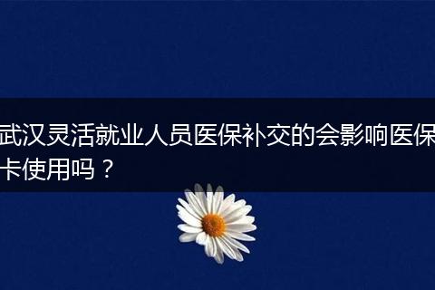 武汉灵活就业人员医保补交的会影响医保卡使用吗？