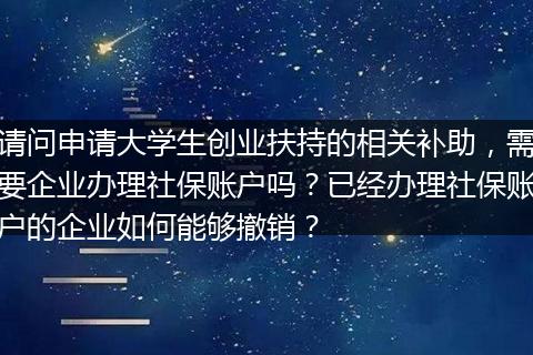 请问申请大学生创业扶持的相关补助，需要企业办理社保账户吗？已经办理社保账户的企业如何能够撤销？