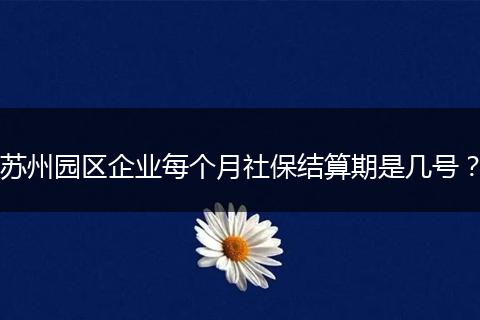 苏州园区企业每个月社保结算期是几号？