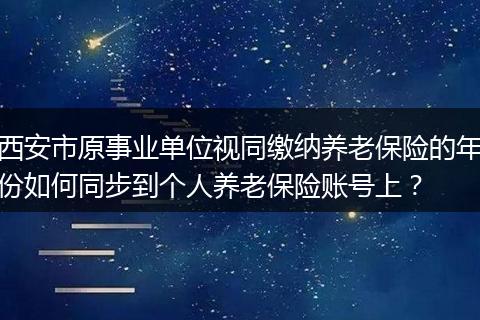 西安市原事业单位视同缴纳养老保险的年份如何同步到个人养老保险账号上？