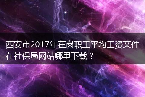 西安市2017年在岗职工平均工资文件在社保局网站哪里下载？